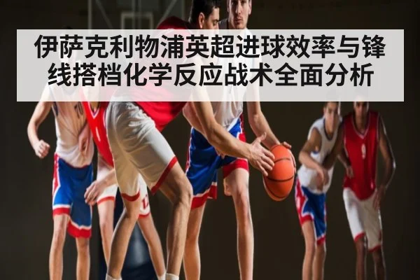 伊萨克利物浦英超进球效率与锋线搭档化学反应战术全面分析