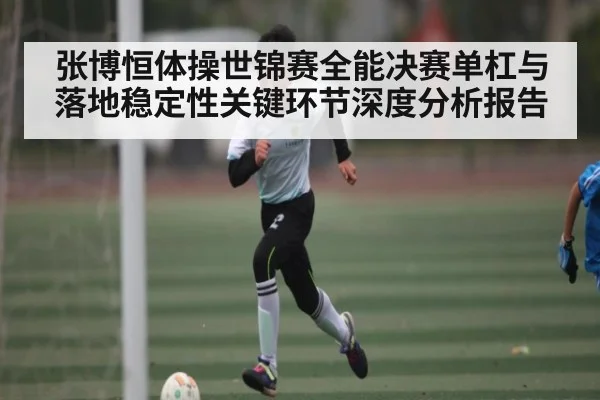 张博恒体操世锦赛全能决赛单杠与落地稳定性关键环节深度分析报告